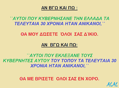 ΑΝ ΒΓΩ ΚΑΙ ΠΩ ΌΤΙ: ΑΥΤΟΙ ΠΟΥ ΚΥΒΕΡΝΗΣΑΝΕ ΤΗΝ ΕΛΛΑΔΑ ΤΑ ΤΕΛΕΥΤΑΙΑ 30 ΧΡΟΝΙΑ ΗΤΑΝ ΑΝΙΚΑΝΟΙ, ΘΑ ΜΟΥ ΔΏΣΕΤΕ ΌΛΟΙ ΣΑΣ ΔΊΚΙΟ. ΑΝ ΒΓΩ ΚΑΙ ΠΩ: ΑΥΤΟΙ ΠΟΥ ΕΚΛΕΞΑΝΕ ΤΟΥΣ ΚΥΒΕΡΝΗΤΕΣ ΑΥΤΟΥ ΤΟΥ ΤΟΠΟΥ ΤΑ ΤΕΛΕΥΤΑΙΑ 30 ΧΡΟΝΙΑ ΗΤΑΝ ΑΝΙΚΑΝΟΙ ΘΑ ME ΚΡΑΞΕΤΕ ΕΝ ΧΟΡΟ.